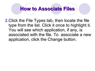 How to Associate Files 2. Click the File Types tab, then locate the file type from the list. Click it once to highlight it. You will see which application, if any, is associated with the file. To  associate a new application, click the Change button. 