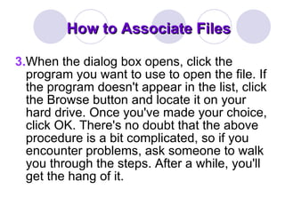 How to Associate Files 3. When the dialog box opens, click the program you want to use to open the file. If the program doesn't appear in the list, click the Browse button and locate it on your hard drive. Once you've made your choice, click OK. There's no doubt that the above procedure is a bit complicated, so if you encounter problems, ask someone to walk you through the steps. After a while, you'll get the hang of it. 