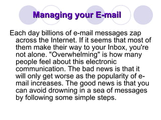 Managing your E-mail Each day billions of e-mail messages zap across the Internet. If it seems that most of them make their way to your Inbox, you're not alone. "Overwhelming" is how many people feel about this electronic communication. The bad news is that it will only get worse as the popularity of e-mail increases. The good news is that you can avoid drowning in a sea of messages by following some simple steps. 