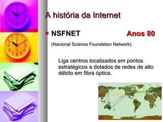 A história da Internet NSFNET    Anos 80  (Nacional Science Foundation Network) Liga centros localizados em pontos estratégicos e dotados de redes de alto débito em fibra óptica.  