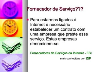 Fornecedor de Serviço??? Para estarmos ligados à Internet é necessário estabelecer um contrato com uma empresa que preste esse serviço. Estas empresas denominem-se Fornecedores de Serviços da Internet - FSI     mais conhecidas por   ISP 