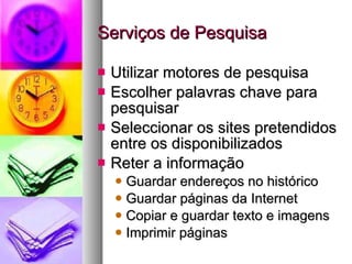 Serviços de Pesquisa Utilizar motores de pesquisa Escolher palavras chave para pesquisar Seleccionar os sites pretendidos entre os disponibilizados Reter a informação Guardar endereços no histórico Guardar páginas da Internet Copiar e guardar texto e imagens Imprimir páginas 