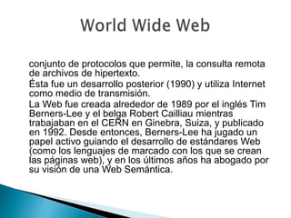    conjunto de protocolos que permite, la consulta remota de archivos de hipertexto.    Ésta fue un desarrollo posterior (1990) y utiliza Internet como medio de transmisión.   La Web fue creada alrededor de 1989 por el inglés Tim Berners-Lee y el belga Robert Cailliau mientras trabajaban en el CERN en Ginebra, Suiza, y publicado en 1992. Desde entonces, Berners-Lee ha jugado un papel activo guiando el desarrollo de estándares Web (como los lenguajes de marcado con los que se crean las páginas web), y en los últimos años ha abogado por su visión de una Web Semántica.World Wide Web