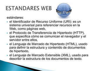 estándares:el Identificador de Recurso Uniforme (URI): es un sistema universal para referenciar recursos en la Web, como páginas web,el Protocolo de Transferencia de Hipertexto (HTTP), que especifica cómo se comunican el navegador y el servidor entre ellos,el Lenguaje de Marcado de Hipertexto (HTML), usado para definir la estructura y contenido de documentos de hipertexto,el Lenguaje de Marcado Extensible (XML), usado para describir la estructura de los documentos de texto.ESTANDARES WEB