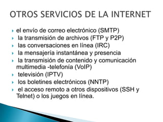 el envío de correo electrónico (SMTP) la transmisión de archivos (FTP y P2P) las conversaciones en línea (IRC) la mensajería instantánea y presencia la transmisión de contenido y comunicación multimedia -telefonía (VoIP) televisión (IPTV) los boletines electrónicos (NNTP) el acceso remoto a otros dispositivos (SSH y Telnet) o los juegos en línea.OTROS SERVICIOS DE LA INTERNET