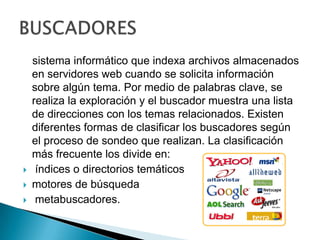    sistema informático que indexa archivos almacenados en servidores web cuando se solicita información sobre algún tema. Por medio de palabras clave, se realiza la exploración y el buscador muestra una lista de direcciones con los temas relacionados. Existen diferentes formas de clasificar los buscadores según el proceso de sondeo que realizan. La clasificación más frecuente los divide en: índices o directorios temáticosmotores de búsqueda metabuscadores.BUSCADORES