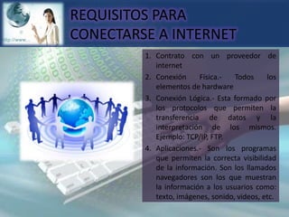 REQUISITOS PARA CONECTARSE A INTERNET1.	Contrato con un proveedor de internet2.	Conexión Física.- Todos los elementos de hardware3.	Conexión Lógica.- Esta formado por los protocolos que permiten la transferencia de datos y la interpretación de los mismos. Ejemplo: TCP/IP, FTP.4.	Aplicaciones.- Son los programas que permiten la correcta visibilidad de la información. Son los llamados navegadores son los que muestran la información a los usuarios como: texto, imágenes, sonido, videos, etc.
