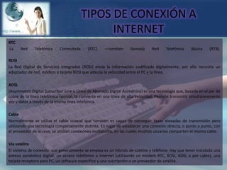 TIPOS DE CONEXIÓN A INTERNETRTC La Red Telefónica Conmutada (RTC) —también llamada Red Telefónica Básica (RTB). RDSILa Red Digital de Servicios Integrados (RDSI) envía la información codificada digitalmente, por ello necesita un adaptador de red, módem o tarjeta RDSI que adecúa la velocidad entre el PC y la línea.ADSL(Asymmetric Digital Subscriber Line o Línea de Abonado Digital Asimétrica) es una tecnología que, basada en el par de cobre de la línea telefónica normal, la convierte en una línea de alta velocidad. Permite transmitir simultáneamente voz y datos a través de la misma línea telefónica.CableNormalmente se utiliza el cable coaxial que también es capaz de conseguir tasas elevadas de transmisión pero utilizando una tecnología completamente distinta. En lugar de establecer una conexión directa, o punto a punto, con el proveedor de acceso, se utilizan conexiones multipunto, en las cuales muchos usuarios comparten el mismo cable. Vía satéliteEl sistema de conexión que generalmente se emplea es un híbrido de satélite y teléfono. Hay que tener instalada una antena parabólica digital, un acceso telefónico a Internet (utilizando un módem RTC, RDSI, ADSL o por cable), una tarjeta receptora para PC, un software específico y una suscripción a un proveedor de satélite.