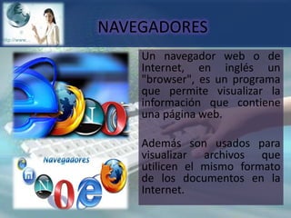 NAVEGADORESUn navegador web o de Internet, en inglés un "browser", es un programa que permite visualizar la información que contiene una página web.Además son usados para visualizar archivos que utilicen el mismo formato de los documentos en la Internet.