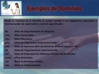 Ejemplos de DominiosDesde la columna de la derecha se puede acceder a los organismos nacionales e internacionales de registración y control especificados.biz 	Sitios de Organizaciones de Negocios.com 	Sitios Comerciales.edu 	Sitios Educativos.gov 	Sitios de Organismos Gubernamentales.info 	Sitios de Apertura Libre de Dominios de Nivel Superior TLD.int 	Sitios de Organizaciones Internacionales .mil 	Sitios de Dependencias Militares Oficiales de los Estados.name 	Sitios Personales.net 	Sitios de Sistemas y Redes.org 	Sitios de Organizaciones