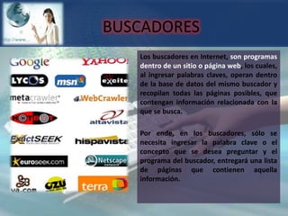 BUSCADORESLos buscadores en Internet, son programas dentro de un sitio o página web, los cuales, al ingresar palabras claves, operan dentro de la base de datos del mismo buscador y recopilan todas las páginas posibles, que contengan información relacionada con la que se busca.Por ende, en los buscadores, sólo se necesita ingresar la palabra clave o el concepto que se desea preguntar y el programa del buscador, entregará una lista de páginas que contienen aquella información. 