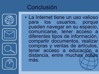 Conclusión
• La Internet tiene un uso valioso
  para los usuarios, porque
  pueden navegar en su espacio,
  comunicarse, tener acceso a
  diferentes tipos de información,
  compartir documentos, realizar
  compras y ventas de artículos,
  tener acceso a educación a
  distancia, entre muchas cosas
  más.
 