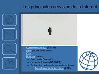 Los principales servicios de la Internet




•   Correo electrónico (E-Mail)
•   www (world Wide Web)
•   Chat
•   Noticias (News)
     – Grupos de Discusión
     – Listas de Interés (USENET)
     – Protocolos de transferencia de archivos
          • Transferencia de Archivos (FTP)
 
