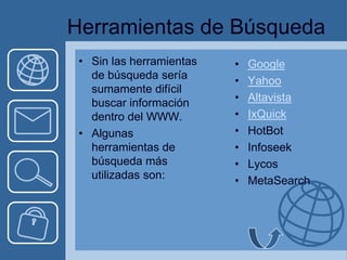 Herramientas de Búsqueda
 • Sin las herramientas   •   Google
   de búsqueda sería      •   Yahoo
   sumamente difícil
   buscar información     •   Altavista
   dentro del WWW.        •   IxQuick
 • Algunas                •   HotBot
   herramientas de        •   Infoseek
   búsqueda más           •   Lycos
   utilizadas son:        •   MetaSearch
 