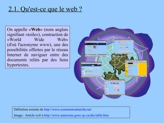 2.1. Qu'est-ce que le web ? On appelle « Web » (nom anglais signifiant «toile»), contraction de «World Wide Web» (d'où l'acronyme www), une des possibilités offertes par le réseau Internet de naviguer entre des documents reliés par des liens hypertextes. Définition extraite de  http://www.commentcamarche.net Image : Article  web  à  http://www.autoroute.gouv.qc.ca/abc/table.htm 