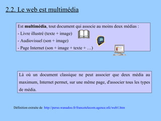 2.2. Le web est multimédia Est  multimédia , tout document qui associe au moins deux médias : - Livre illustré (texte + image) - Audiovisuel (son + image) - Page Internet (son + image + texte + …) Définition extraite de  http://perso.wanadoo.fr/francetelecom.agence.nfc/web1.htm Là où un document classique ne peut associer que deux média au maximum, Internet permet, sur une même page, d'associer tous les types de média. 