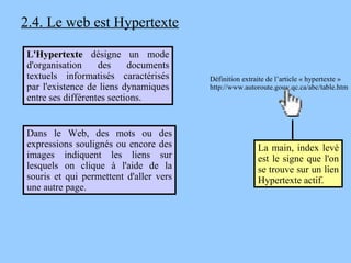 2.4. Le web est Hypertexte Dans le Web, des mots ou des expressions soulignés ou encore des images indiquent les liens sur lesquels on clique à l'aide de la souris et qui permettent d'aller vers une autre page.  L'Hypertexte  désigne un mode d'organisation des documents textuels informatisés caractérisés par l'existence de liens dynamiques entre ses différentes sections. La main, index levé est le signe que l'on se trouve sur un lien Hypertexte actif.   Définition extraite de l’article « hypertexte » http://www.autoroute.gouv.qc.ca/abc/table.htm 