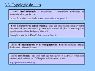 3.3. Typologie de sites -  sites institutionnels  : associations ; institutions nationales et internationales ; partis ; etc. Le site du ministère de l’éducation :  www.education.gouv.fr -  Sites à caractères commerciaux  : sites qui ont quelque chose à vendre soit matériel (une tondeuse à gazon), soit immatériel (des cours) ce qui ne signifie pas qu’ils ne faut pas y aller voir Exemple le site de la FNAC :  http://www.fnac.fr -  Sites personnels  :  Ils sont chez des hébergeurs et l’adresse commence souvent par l ’adresse de l ’hébergeur suivi du nom du site http://perso.wanadoo.fr/agl -  Sites  d’informations et d’enseignement  : Sites de journaux ; Bases de données universitaires etc. 