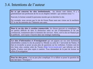 3.4. Intentions de l’auteur En ce qui concerne les sites institutionnels,  les choses sont claires. Il y a généralement une profession de foi ou un chapitre intitulé « qui sommes-nous ? » Souvent, le lecteur connaît la personne morale qui est derrière le site. Par exemple, nous savons que le site de Green Peace aura une vision sur le nucléaire ET le site du ministère de l’Industrie une autre. Dans le cas des sites à vocation commerciale , les choses peuvent se compliquer. Il est parfois difficile de faire la distinction entre un site d’informations et un site commercial, notamment dans le domaine des services. Alors, soit le site est financé par la publicité,  soit il peut s’inscrire dans une stratégie marketing. Pour les sites perso , c’est un peu plus compliqué. Il va falloir se poser la question du Qui fait Quoi ? Pourquoi ? Les sites d’information et d’enseignement  qui ont pignon sur rue sont facilement identifiables comme le site du journal Le Monde ou celui de l ’université de Nantes. Il faut en revanche se poser un peu plus de questions sur les webzines. Certains sont de très bons sites comme celui du Tocsin ( http://www.tocsin.net/)  qui informe sur les media, d’autres sont plus sujets à caution. Tous demandent de la part du lecteur un effort d’investigation. 