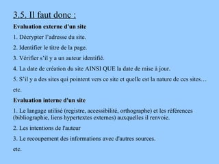 3.5. Il faut donc : Evaluation externe d'un site 1. Décrypter l’adresse du site. 2. Identifier le titre de la page. 3. Vérifier s’il y a un auteur identifié. 4. La date de création du site AINSI QUE la date de mise à jour. 5. S’il y a des sites qui pointent vers ce site et quelle est la nature de ces sites… etc.  Evaluation interne d'un site 1. Le langage utilisé (registre, accessibilité, orthographe) et les références (bibliographie, liens hypertextes externes) auxquelles il renvoie. 2. Les intentions de l'auteur 3. Le recoupement des informations avec d'autres sources. etc.  