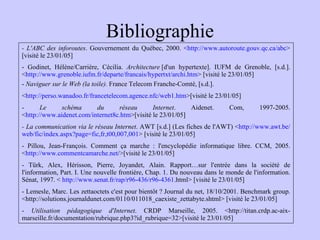 Bibliographie - L'ABC des inforoutes . Gouvernement du Québec, 2000. < http://www.autoroute.gouv.qc.ca/abc > [visité le 23/01/05] - Godinet, Hélène/Carrière, Cécilia.  Architecture  [d'un hypertexte]. IUFM de Grenoble, [s.d.]. < http://www.grenoble.iufm.fr/departe/francais/hypertxt/archi.htm > [visité le 23/01/05] -  Naviguer sur le Web (la toile).  France Telecom Franche-Comté, [s.d.]. < http://perso.wanadoo.fr/francetelecom.agence.nfc/web1.htm >[visité le 23/01/05] -  Le schéma du réseau Internet . Aidenet. Com, 1997-2005. < http://www.aidenet.com/internet8c.htm >[visité le 23/01/05] - La communication via le réseau Internet . AWT [s.d.] (Les fiches de l'AWT) < http://www.awt.be/web/fic/index.aspx?page=fic,fr,t00,007,001 > [visité le 23/01/05] - Pillou, Jean-François. Comment ça marche : l'encyclopédie informatique libre. CCM, 2005. < http://www.commentcamarche.net />[visité le 23/01/05] - Türk, Alex, Hérisson, Pierre, Joyandet, Alain. Rapport…sur l'entrée dans la société de l'information, Part. I. Une nouvelle frontière, Chap. 1. Du nouveau dans le monde de l'information. Sénat, 1997. <  http://www.senat.fr/rap/r96-436/r96-4361. html> [visité le 23/01/05] - Lemesle, Marc. Les zettaoctets c'est pour bientôt ? Journal du net, 18/10/2001. Benchmark group. <http://solutions.journaldunet.com/0110/011018_caexiste_zettabyte.shtml> [visité le 23/01/05] -  Utilisation pédagogique d'Internet . CRDP Marseille, 2005. <http://titan.crdp.ac-aix-marseille.fr/documentation/rubrique.php3?id_rubrique=32>[visité le 23/01/05] 