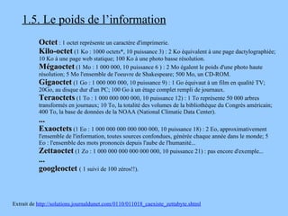 1.5. Le poids de l’information Octet  : 1 octet représente un caractère d'imprimerie.  Kilo-octet  (1 Ko : 1000 octets*, 10 puissance 3) : 2 Ko équivalent à une page dactylographiée; 10 Ko à une page web statique; 100 Ko à une photo basse résolution.  Mégaoctet  (1 Mo : 1 000 000, 10 puissance 6 ) : 2 Mo égalent le poids d'une photo haute résolution; 5 Mo l'ensemble de l'oeuvre de Shakespeare; 500 Mo, un CD-ROM.  Gigaoctet  (1 Go : 1 000 000 000, 10 puissance 9) : 1 Go équivaut à un film en qualité TV; 20Go, au disque dur d'un PC; 100 Go à un étage complet rempli de journaux.  Teraoctets  (1 To : 1 000 000 000 000, 10 puissance 12) : 1 To représente 50 000 arbres transformés en journaux; 10 To, la totalité des volumes de la bibliothèque du Congrès américain; 400 To, la base de données de la NOAA (National Climatic Data Center).  ... Exaoctets  (1 Eo : 1 000 000 000 000 000 000, 10 puissance 18) : 2 Eo, approximativement l'ensemble de l'information, toutes sources confondues, générée chaque année dans le monde; 5 Eo : l'ensemble des mots prononcés depuis l'aube de l'humanité...  Zettaoctet  (1 Zo : 1 000 000 000 000 000 000, 10 puissance 21) : pas encore d'exemple...  ...   googleoctet   ( 1 suivi de 100 zéros!!). Extrait de  http://solutions.journaldunet.com/0110/011018_caexiste_zettabyte.shtml 