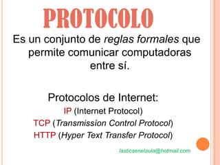 PROTOCOLO
Es un conjunto de reglas formales que
   permite comunicar computadoras
               entre sí.

       Protocolos de Internet:
           IP (Internet Protocol)
    TCP (Transmissíon Control Protocol)
    HTTP (Hyper Text Transfer Protocol)
                         lasticsenelaula@hotmail.com
 