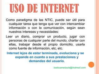 USO DE INTERNET
Como paradigma de las NTIC, puede ser útil para
  cualquier tarea que tenga que ver con intercambiar
  información o con la comunicación, según sean
  nuestros intereses y necesidades:
Leer un diario, comprar un producto, jugar con
  personas de cualquier parte del mundo, charlar con
  ellas, trabajar desde el propio domicilio, usarla
  como fuente de información, etc, etc.
Internet lejos de estar terminada, evoluciona y se
       expande en cuanto a sus prestaciones y
                demandas del usuario.
                               lasticsenelaula@hotmail.com
 