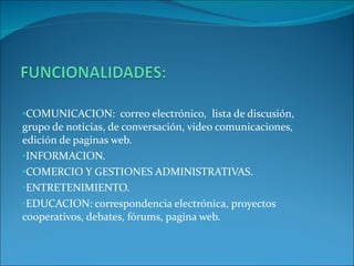 COMUNICACION: correo electrónico, lista de discusión, grupo de noticias, de conversación, video comunicaciones, edición de paginas web. INFORMACION. COMERCIO Y GESTIONES ADMINISTRATIVAS. ENTRETENIMIENTO. EDUCACION: correspondencia electrónica, proyectos cooperativos, debates, fórums, pagina web.