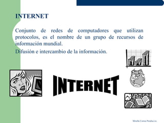 INTERNET

Conjunto de redes de computadores que utilizan
protocolos, es el nombre de un grupo de recursos de
información mundial.
Difusión e intercambio de la información.




                                              Mirella Correa Peralta,Lic.
 