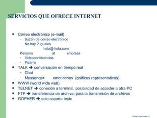 SERVICIOS QUE OFRECE INTERNET


    Correo electrónico (e-mail)
      –  Buzon de correo electrónico
      – No hay 2 iguales
                    hola@ hola.com
      Persona            at        empresa
      -  Videoconferencias
      -  Pizarra
    TALK  conversación en tiempo real
      – Chat
      – Messenger      emoticonos (gráficos representativos)
    WWW (world wide web)
    TELNET  conexión a terminal, posibilidad de acceder a otra PC
    FTP  transferencia de archivo, para la transmisión de archivos
    GOPHER  solo soporta texto



                                                                       Mirella Correa Peralta,Lic.
 