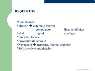 REQUISITOS :


*Computador
*Modem  externo o interno
               computador          línea telefónica
Señal          digital             analógia
*Línea telefónica
*Proveedor de servicio
*Navegador  netscape, internet explorer
*Software de comunicación




                                             Mirella Correa Peralta,Lic.
 