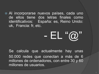 Al incorporarse nuevos países, cada uno de ellos tiene dos letras finales como identificativos:   España: es, Reino Unido: uk,  Francia: fr, etc.- EL “@”Se calcula que actualmente hay unas 50.000 redes que conectan a más de 6 millones de ordenadores, con entre 30 y 60 millones de usuarios. 5