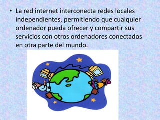 La red internet interconecta redes locales independientes, permitiendo que cualquier ordenador pueda ofrecer y compartir sus servicios con otros ordenadores conectados en otra parte del mundo. 