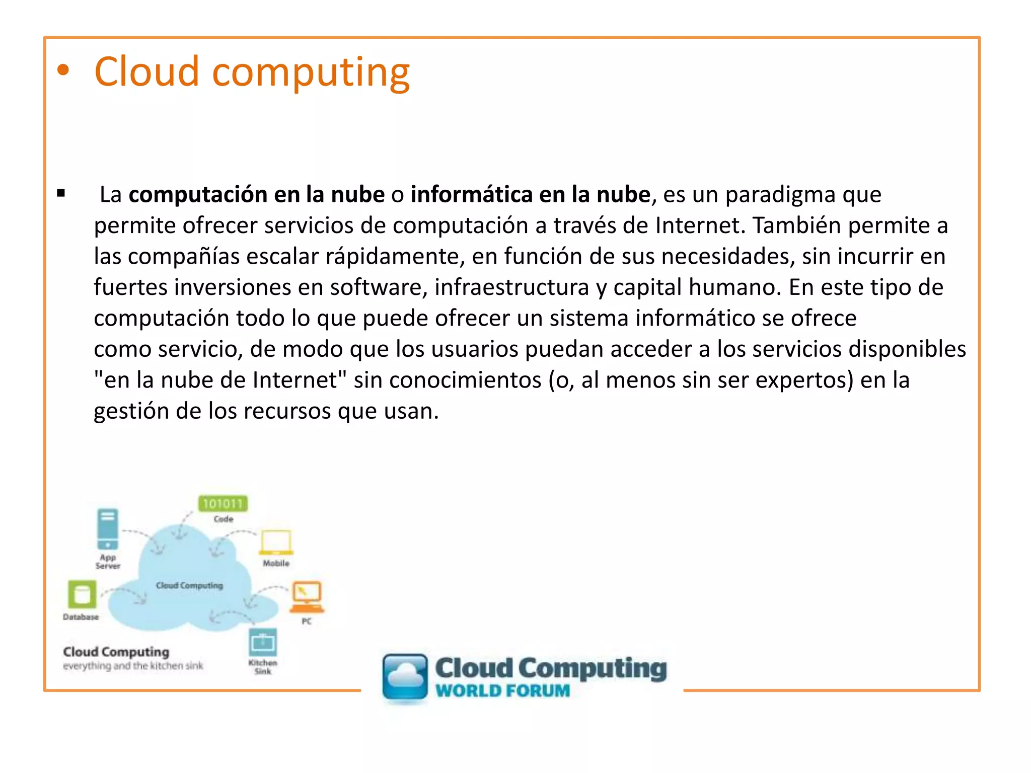 Cloud computing La computación en la nube o informática en la nube, es un paradigma que permite ofrecer servicios de computación a través de Internet. También permite a las compañías escalar rápidamente, en función de sus necesidades, sin incurrir en fuertes inversiones en software, infraestructura y capital humano. En este tipo de computación todo lo que puede ofrecer un sistema informático se ofrece como servicio, de modo que los usuarios puedan acceder a los servicios disponibles "en la nube de Internet" sin conocimientos (o, al menos sin ser expertos) en la gestión de los recursos que usan.El almacenamiento virtual en la red se llama Webstoring.