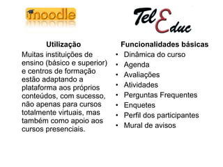 Utilização Muitas instituições de ensino (básico e superior) e centros de formação estão adaptando a plataforma aos próprios conteúdos, com sucesso, não apenas para cursos totalmente virtuais, mas também como apoio aos cursos presenciais.  Funcionalidades básicas Dinâmica do curso  Agenda  Avaliações  Atividades  Perguntas Frequentes  Enquetes  Perfil dos participantes  Mural de avisos 