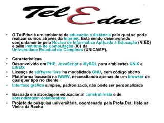 O TelEduc é um ambiente de  educação a distância  pelo qual se pode realizar cursos através da  Internet . Está sendo desenvolvido conjuntamente pelo  Núcleo de Informática Aplicada à Educação  (NIED) e pelo  Instituto de Computação  (IC) da  Universidade Estadual de Campinas  (UNICAMP). Características Desenvolvido em  PHP ,  JavaScript  e  MySQL  para ambientes  UNIX  e  LINUX   Licença de  software livre  na modalidade  GNU , com código aberto  Plataforma baseada na  WWW , necessitando apenas de um  browser  de qualquer tipo no cliente  Interface gráfica  simples, padronizada, não pode ser personalizada Baseada em abordagem educacional  construtivista  e de  aprendizagem colaborativa   Projeto de pesquisa universitária, coordenado pela Profa.Dra. Heloisa Vieira da Rocha  