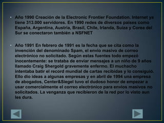 Año 1990 Creación de la Electronic Frontier Foundation. Internet ya tiene 313.000 servidores. En 1990 redes de diversos países como España, Argentina, Austria, Brasil, Chile, Irlanda, Suiza y Corea del Sur se conectaron también a NSFNETAño 1991 En febrero de 1991 es la fecha que se cita como la invención del denominado Spam, el envio masivo de correo electrónico no solicitado. Según estas fuentes todo empezó inocentemente: se trataba de enviar mensajes a un niño de 9 años llamado Craig Shergold gravemente enfermo. El muchacho intentaba batir el record mundial de cartas recibidas y lo consiguió. Ello dio ideas a algunas empresas y en abril de 1994 una empresa de abogados, Center&Siegel tuvo el dudoso honor de empezar a usar comercialmente el correo electrónico para envios masivos no solicitados. La venganza que recibieron de la red por lo visto aun les dura.
