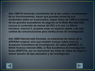 Año 1999 El tremendo crecimiento de la red, unido a la autonomía de su funcionamiento, hacen que grandes zonas de sus contenidos estén en la penumbra: según datos de 1999 el conjunto de los grandes buscadores de páginas en la Malla Mundial sólo conoce el contenido de menos del 50% e la red. La Última iniciativa, Internet 2, propone crear un espacio aparte y de más calidad de comunicaciones para instituciones de investigaciónAño 2000 Internet está formada, no solamente de restos de la ARPANet original, sino que también incluye redes como la Academia Australiana de Investigación de redes (AARNET), la NASA Science Internet (NSI), la Red Académica de Investigación Suiza (SWITCH), por no mencionar las miles de redes de mayor o menor tamaño de tipo educativo y de investigación