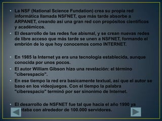 La NSF (National Science Fundation) crea su propia red informática llamada NSFNET, que más tarde absorbe a ARPANET, creand...