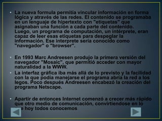 La nueva formula permitía vincular información en forma lógica y através de las redes. El contenido se programaba en un lenguaje de hipertexto con "etíquetas" que asignaban una función a cada parte del contenido. Luego, un programa de computación, un intérprete, eran capaz de leer esas etiquetas para despeglar la información. Ese interprete sería conocido como "navegador" o "browser".En 1993 Marc Andreesen produjo la primera versión del navegador "Mosaic", que permitió acceder con mayor naturalidad a la WWW.La interfaz gráfica iba más allá de lo previsto y la facilidad con la que podía manejarse el programa abría la red a los legos. Poco después Andreesen encabezó la creación del programa Netscape.Apartir de entonces Internet comenzó a crecer más rápido que otro medio de comunicación, convirtiendose en lo que hoy todos conocemos