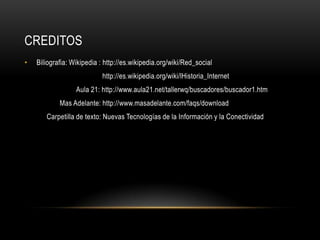 CreditosBiliografia: Wikipedia : http://es.wikipedia.org/wiki/Red_social                                         http://es.wikipedia.org/wiki/lHistoria_Internet                            Aula 21: http://www.aula21.net/tallerwq/buscadores/buscador1.htmMas Adelante: http://www.masadelante.com/faqs/download           Carpetilla de texto: Nuevas Tecnologías de la Información y la Conectividad