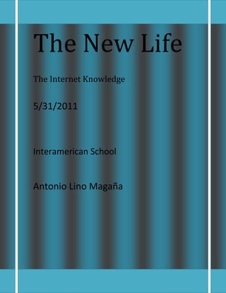 The New LifeThe Internet Knowledge 5/31/2011     Interamerican School    Antonio Lino Magaña  <br />Although the history of the Internet arguably begins in the 19th century with the invention of the telegraph system, the modern history of the Internet starts in the 1950s and 1960s with the development of computers. This began with point-to-point communication between mainframe computers and terminals, expanded to point-to-point connections between computers and then early research into packet switching. The ARPANET in particular lead to the development of protocols for internetworking, where multiple separate networks could be joined together into a network of networks. Internet Protocol Suite (TCP/IP) National Science Foundation (NSF) Computer Science Network (CSNET) NSFNET.<br />The internet has become a permanent functioning limb in our society, one that we lean on for answers and support. <br />As the internet has become a useful option in many aspects of our lives, we want to make sure that our computers can keep up and perform to the standards we expect them to. What we must realize about our computers in these days is that they can only take so much, like a person. They must be monitored to make sure that they're not taking on too much. In order to keep your computer at the best possible use for use, using an internet bandwidth monitor can greatly come in service.<br /> <br />The internet has become a permanent functioning limb in our society, one that we lean on for answers and support. As the internet has become a useful option in many aspects of our lives, we want to make sure    that our computers can keep up and perform to the standards we expect them to. <br />What we must realize about our computers in these days is that they can only take so much, like a person. <br />  <br />40767069850<br />
