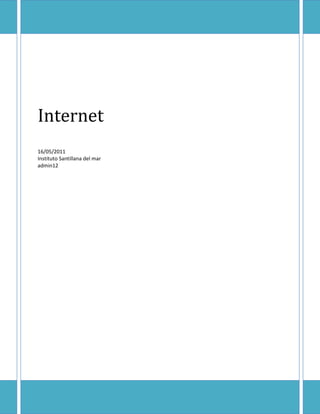 Internet16/05/2011Instituto Santillana del maradmin12<br />Internet <br />¿Qué es internet?<br />Internet es un conjunto de redes de comunicación interconectadas, garantizando que las redes físicas heterogéneas que la componen funcionen como una red lógica única, de alcance mundial., garantizando que las redes físicas heterogéneas que la componen funcionen como una red lógica única, de alcance mundial. Sus orígenes se remontan a 1969, cuando se estableció la primera conexión de computadoras, conocida como ARPANET.<br />Servicios de internet…<br />Uno de los servicios que más éxito ha tenido en Internet ha sido la World Wide Web (WWW, o quot;
la Webquot;
), hasta tal punto que es habitual la confusión entre ambos términos. <br />Que es www?<br />La WWW es un conjunto de protocolos.<br />3241675443865Existen, por tanto, muchos otros servicios y protocolos en Internet, aparte de la Web: el envío de correo electrónico (SMTP), la transmisión de archivos (FTP y P2P), las conversaciones en línea (IRC), la mensajería instantánea y presencia, la transmisión de contenido y etc. <br />Internet significa…<br />El género de la palabra Internet es ambiguo, según el Diccionario de la Real Academia Española.  []<br />Internet y sociedad<br />Internet tiene un impacto profundo en el mundo laboral, el ocio y el conocimiento a nivel mundial. Gracias a la web, millones de personas tienen acceso fácil e inmediato a una cantidad extensa y diversa de información en línea. <br />Internet ha llegado a gran parte de los hogares y de las empresas de los países ricos. En este aspecto se ha abierto una brecha digital con los países pobres, en los cuales la penetración de Internet y las nuevas tecnologías es muy limitada para las personas.<br />292163550800No obstante, en el transcurso del tiempo se ha venido extendiendo el acceso a Internet en casi todas las regiones del mundo, de modo que es relativamente sencillo encontrar por lo menos 2 computadoras conectadas en regiones remotas.<br />Desde una perspectiva cultural del conocimiento, Internet ha sido una ventaja y una responsabilidad. Para la gente que está interesada en otras culturas, la red de redes proporciona una cantidad significativa de información y de una interactividad que sería inasequible de otra manera.<br />Internet entró como una herramienta de globalización, poniendo fin al aislamiento de culturas. Debido a su rápida masificación e incorporación en la vida del ser humano, el espacio virtual es actualizado constantemente de información, fidedigna o irrelevante. <br />Acceso a Internet<br />Esquema con las tecnologías relacionadas al Internet actual.<br />Internet incluye aproximadamente 5.000 redes en todo el mundo y más de 100 protocolos distintos basados en TCP/IP, que se configura como el protocolo de la red.<br />30829251066800El método de acceso a Internet vigente hace algunos años, la telefonía básica, ha venido siendo sustituido gradualmente por conexiones más veloces y estables, entre ellas el ADSL, Cable Módems, o el RDSI. Internet también está disponible en muchos lugares públicos tales como bibliotecas, bares, restaurantes, hoteles o cibercafés y hasta en centros comerciales. Una nueva forma de acceder sin necesidad de un puesto fijo son las redes inalámbricas, hoy presentes en aeropuertos, subterráneos, universidades o poblaciones enteras.<br />