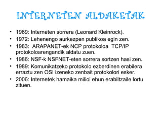 INTERNETEN ALDAKETAK 1969: Interneten sorrera (Leonard Kleinrock). 1972: Lehenengo aurkezpen publikoa egin zen. 1983:  ARAPANET-ek NCP protokoloa  TCP/IP protokoloarengandik aldatu zuen. 1986: NSF-k NSFNET-eten sorrera sortzen hasi zen. 1989: Komunikatzeko protokolo ezberdinen erabilera erraztu zen OSI izeneko zenbait protokolori esker. 2006: Internetek hamaika milioi ehun erabiltzaile lortu zituen. 