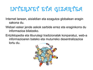 INTERNET ETA GIZARTEA Internet lanean, aisialdian eta ezagutza globalean eragin sakona du. Webari esker jende askok sarbide errez eta eraginkorra du informazioa bilatzeko. Entziklopedia eta liburutegi tradizionalak konparatuz, web-a informazioaren bateko eta muturreko desentralizazioa lortu du. 