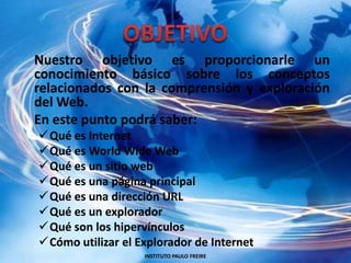 OBJETIVO Nuestro objetivo es proporcionarle un conocimiento básico sobre los conceptos relacionados con la comprensión y exploración del Web. En este punto podrá saber:Qué es Internet