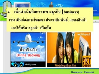 4. เพื่อดําเนินกิจกรรมทางธุรกิจ (business)
เชน เปนชองทางโฆษณา ประชาสัมพันธ แสดงสินคา
 และใหบริการลูกคา เปนตน




                                     Hemmarat Thanapat
 