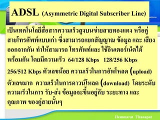 ADSL (Asymmetric Digital Subscriber Line)
เปนเทคโนโลยีสื่อสารความเร็วสูงบนขายสายทองแดง หรือคู
สายโทรศัพทแบบเกา ซึ่งสามารถแยกสัญญาณ ขอมูล และ เสียง
ออกจากกัน ทําใหสามารถ โทรศัพทและ ใชอินเตอรเน็ตได
พรอมกัน โดยมีความเรว 64/128 Kbps 128/256 Kbps
                      ็
256/512 Kbps ตัวเลขนอย ความเร็วในการอัพโหลด (upload)
ตัวเลขมาก ความเร็วในการดาวนโหลด (download) โดยระดบ    ั
ความเร็วในการ รับ-สง ขอมูลจะขึ้นอยูกับ ระยะทาง และ
คุณภาพ ของคูสายนั้นๆ
                                        Hemmarat Thanapat
 