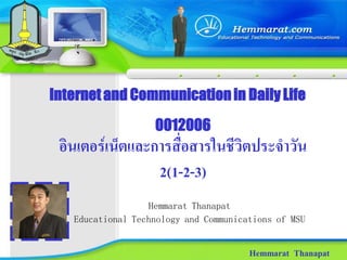 Internet and Communication in Daily Life
                   0012006
 อินเตอรเน็ตและการสื่อสารในชีวิตประจําวัน
                 2(1-2-3)
                  Hemmarat Thanapat
   Educational Technology and Communications of MSU


                                       Hemmarat Thanapat
 
